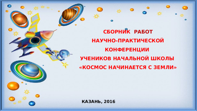 СБОРНИК РАБОТ  НАУЧНО-ПРАКТИЧЕСКОЙ КОНФЕРЕНЦИИ  УЧЕНИКОВ НАЧАЛЬНОЙ ШКОЛЫ  «КОСМОС НАЧИНАЕТСЯ С ЗЕМЛИ» КАЗАНЬ, 2016 