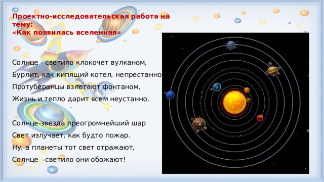 Проектно-исследовательская работа на тему: «Как появилась вселенная»  Солнце - светило клокочет вулканом,  Бурлит, как кипящий котел, непрестанно,  Протуберанцы взлетают фонтаном,  Жизнь и тепло дарит всем неустанно. Солнце-звезда преогромнейший шар  Свет излучает, как будто пожар.  Ну, а планеты тот свет отражают,  Солнце -светило они обожают!  