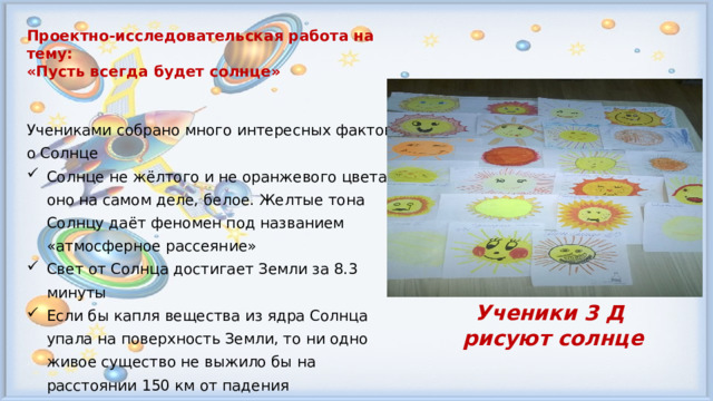 Проектно-исследовательская работа на тему: «Пусть всегда будет солнце»   Учениками собрано много интересных фактов о Солнце Солнце не жёлтого и не оранжевого цвета, оно на самом деле, белое. Желтые тона Солнцу даёт феномен под названием «атмосферное рассеяние» Свет от Солнца достигает Земли за 8.3 минуты Если бы капля вещества из ядра Солнца упала на поверхность Земли, то ни одно живое существо не выжило бы на расстоянии 150 км от падения Ученики 3 Д рисуют солнце 