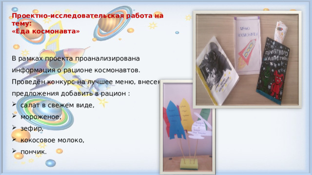 Проектно-исследовательская работа на тему: «Еда космонавта»  В рамках проекта проанализирована информация о рационе космонавтов. Проведён конкурс на лучшее меню, внесены предложения добавить в рацион : салат в свежем виде, мороженое, зефир, кокосовое молоко, пончик. 