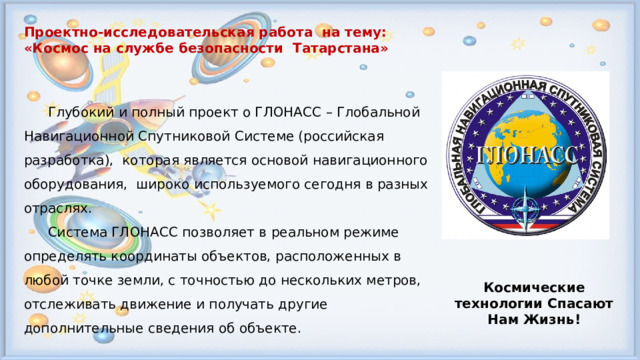Проектно-исследовательская работа на тему: «Космос на службе безопасности Татарстана»   Глубокий и полный проект о ГЛОНАСС – Глобальной Навигационной Спутниковой Системе (российская разработка), которая является основой навигационного оборудования, широко используемого сегодня в разных отраслях.  Система ГЛОНАСС позволяет в реальном режиме определять координаты объектов, расположенных в любой точке земли, с точностью до нескольких метров, отслеживать движение и получать другие дополнительные сведения об объекте. Космические технологии Спасают Нам Жизнь! 