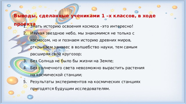 Выводы, сделанные учениками 1 –х классов, в ходе проекта Знать историю освоения космоса –это интересно! Изучая звездное небо, мы знакомимся не только с космосом, но и познаем историю древних миров, открываем занавес в волшебство науки, тем самым расширяя свой кругозор; Без Солнца не было бы жизни на Земле; Без солнечного света невозможно вырастить растения на космической станции; Результаты экспериментов на космических станциях пригодятся будущим исследователям. 