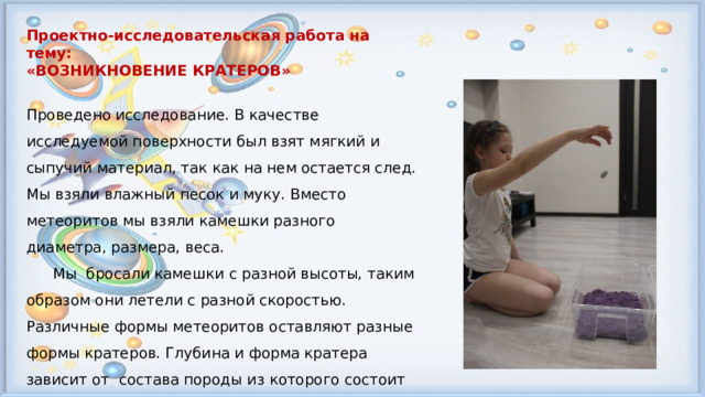 Проектно-исследовательская работа на тему: «ВОЗНИКНОВЕНИЕ КРАТЕРОВ»  Проведено исследование. В качестве исследуемой поверхности был взят мягкий и сыпучий материал, так как на нем остается след. Мы взяли влажный песок и муку. Вместо метеоритов мы взяли камешки разного диаметра, размера, веса.  Мы бросали камешки с разной высоты, таким образом они летели с разной скоростью. Различные формы метеоритов оставляют разные формы кратеров. Глубина и форма кратера зависит от состава породы из которого состоит поверхность  