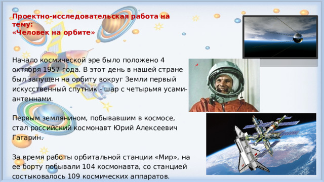 Проектно-исследовательская работа на тему: «Человек на орбите»  Начало космической эре было положено 4 октября 1957 года. В этот день в нашей стране был запущен на орбиту вокруг Земли первый искусственный спутник - шар с четырьмя усами-антеннами. Первым землянином, побывавшим в космосе, стал российский космонавт Юрий Алексеевич Гагарин. За время работы орбитальной станции «Мир», на ее борту побывали 104 космонавта, со станцией состыковалось 109 космических аппаратов.  