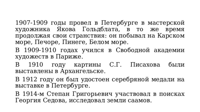 1907-1909 годы провел в Петербурге в мастерской художника Якова Гольдблата, в то же время продолжая свои странствия: он побывал на Карском море, Печоре, Пинеге, Белом море. В 1909-1910 годах учился в Свободной академии художеств в Париже. В 1910 году картины С.Г. Писахова были выставлены в Архангельске. В 1912 году он был удостоен серебряной медали на выставке в Петербурге. В 1914-м Степан Григорьевич участвовал в поисках Георгия Седова, исследовал земли саамов. 