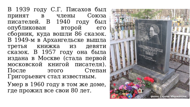 В 1939 году С.Г. Писахов был принят в члены Союза писателей. В 1940 году был опубликован второй его сборник, куда вошли 86 сказок. В 1949-м в Архангельске вышла третья книжка из девяти сказок. В 1957 году она была издана в Москве (стала первой московской книгой писателя). После этого Степан Григорьевич стал известным.  Умер в 1960 году в том же доме, где прожил все свои 80 лет. 