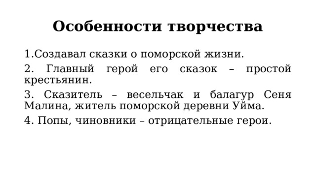 Особенности творчества 1.Создавал сказки о поморской жизни. 2. Главный герой его сказок – простой крестьянин. 3. Сказитель – весельчак и балагур Сеня Малина, житель поморской деревни Уйма. 4. Попы, чиновники – отрицательные герои. 