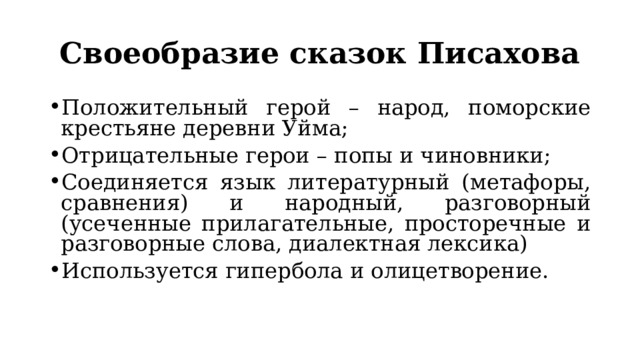 Своеобразие сказок Писахова Положительный герой – народ, поморские крестьяне деревни Уйма; Отрицательные герои – попы и чиновники; Соединяется язык литературный (метафоры, сравнения) и народный, разговорный (усеченные прилагательные, просторечные и разговорные слова, диалектная лексика) Используется гипербола и олицетворение. 