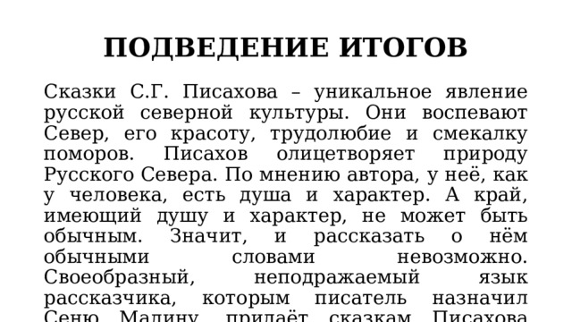 ПОДВЕДЕНИЕ ИТОГОВ Сказки С.Г. Писахова – уникальное явление русской северной культуры. Они воспевают Север, его красоту, трудолюбие и смекалку поморов. Писахов олицетворяет природу Русского Севера. По мнению автора, у неё, как у человека, есть душа и характер. А край, имеющий душу и характер, не может быть обычным. Значит, и рассказать о нём обычными словами невозможно. Своеобразный, неподражаемый язык рассказчика, которым писатель назначил Сеню Малину, придаёт сказкам Писахова свежесть, необычность и очарование, которые и пленяют читателя. 