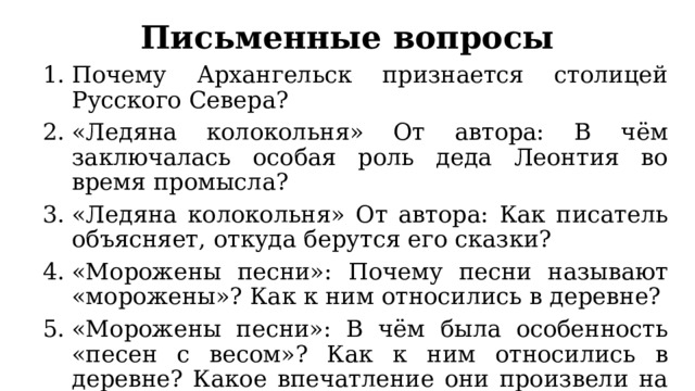 Письменные вопросы Почему Архангельск признается столицей Русского Севера? «Ледяна колокольня» От автора: В чём заключалась особая роль деда Леонтия во время промысла? «Ледяна колокольня» От автора: Как писатель объясняет, откуда берутся его сказки? «Морожены песни»: Почему песни называют «морожены»? Как к ним относились в деревне? «Морожены песни»: В чём была особенность «песен с весом»? Как к ним относились в деревне? Какое впечатление они произвели на заграничных слушателей? 