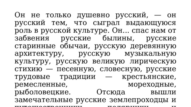 Он не только душевно русский, — он русский тем, что сыграл выдающуюся роль в русской культуре. Он... спас нам от забвения русские былины, русские старинные обычаи, русскую деревянную архитектуру, русскую музыкальную культуру, русскую великую лирическую стихию — песенную, словесную, русские трудовые традиции — крестьянские, ремесленные, мореходные, рыболовецкие. Отсюда вышли замечательные русские землепроходцы и путешественники, полярники и беспримерные по стойкости воины (Д.С.Лихачёв) 