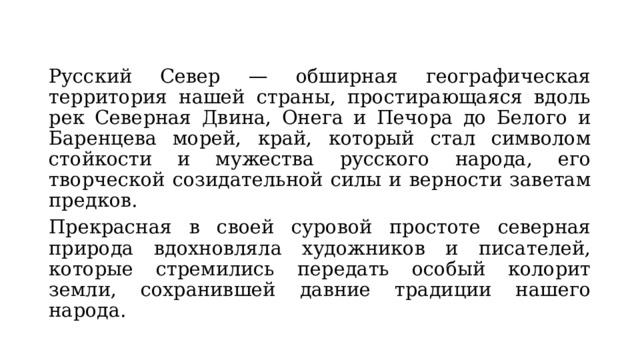 Русский Север — обширная географическая территория нашей страны, простирающаяся вдоль рек Северная Двина, Онега и Печора до Белого и Баренцева морей, край, который стал символом стойкости и мужества русского народа, его творческой созидательной силы и верности заветам предков. Прекрасная в своей суровой простоте северная природа вдохновляла художников и писателей, которые стремились передать особый колорит земли, сохранившей давние традиции нашего народа. 