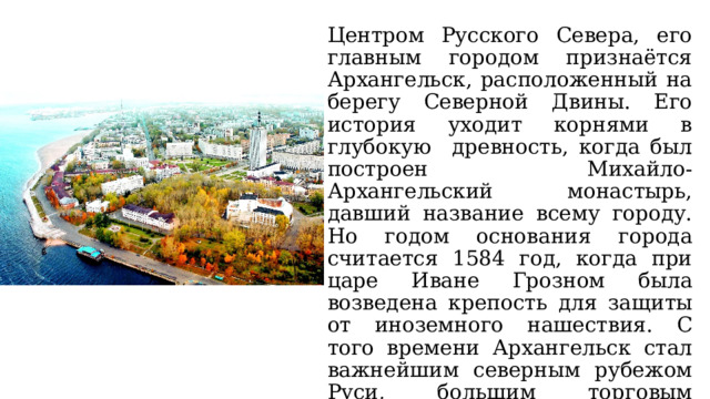 Центром Русского Севера, его главным городом признаётся Архангельск, расположенный на берегу Северной Двины. Его история уходит корнями в глубокую древность, когда был построен Михайло-Архангельский монастырь, давший название всему городу. Но годом основания города считается 1584 год, когда при царе Иване Грозном была возведена крепость для защиты от иноземного нашествия. С того времени Архангельск стал важнейшим северным рубежом Руси, большим торговым центром с единственным в то время морским портом. 