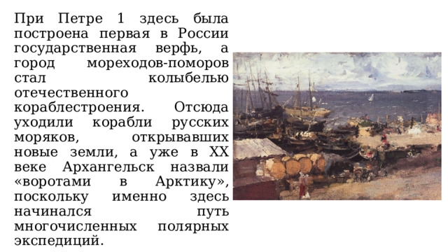 При Петре 1 здесь была построена первая в России государственная верфь, а город мореходов-поморов стал колыбелью отечественного кораблестроения. Отсюда уходили корабли русских моряков, открывавших новые земли, а уже в XX веке Архангельск назвали «воротами в Арктику», поскольку именно здесь начинался путь многочисленных полярных экспедиций. 