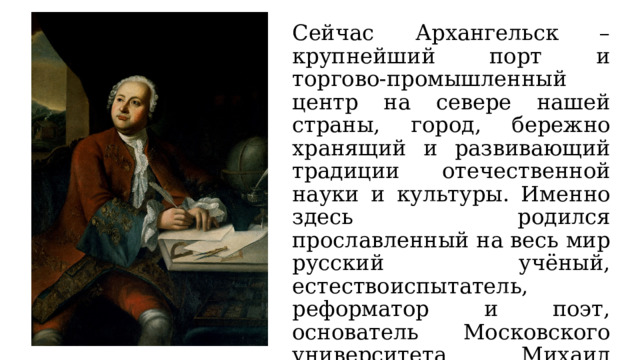 Сейчас Архангельск – крупнейший порт и торгово-промышленный центр на севере нашей страны, город, бережно хранящий и развивающий традиции отечественной науки и культуры. Именно здесь родился прославленный на весь мир русский учёный, естествоиспытатель, реформатор и поэт, основатель Московского университета Михаил Васильевич Ломоносов. 