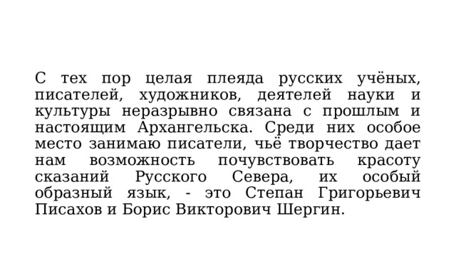 С тех пор целая плеяда русских учёных, писателей, художников, деятелей науки и культуры неразрывно связана с прошлым и настоящим Архангельска. Среди них особое место занимаю писатели, чьё творчество дает нам возможность почувствовать красоту сказаний Русского Севера, их особый образный язык, - это Степан Григорьевич Писахов и Борис Викторович Шергин. 