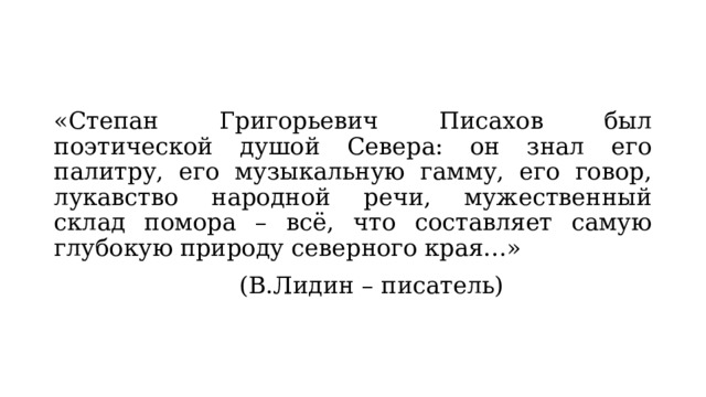 «Степан Григорьевич Писахов был поэтической душой Севера: он знал его палитру, его музыкальную гамму, его говор, лукавство народной речи, мужественный склад помора – всё, что составляет самую глубокую природу северного края…»        (В.Лидин – писатель) 
