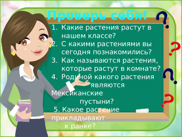 Проверь себя! Какие растения растут в нашем классе? С какими растениями вы сегодня познакомились? Как называются растения, которые растут в комнате? Родиной какого растения  являются Мексиканские  пустыни?  5. Какое растение прикладывают  к ранке? 