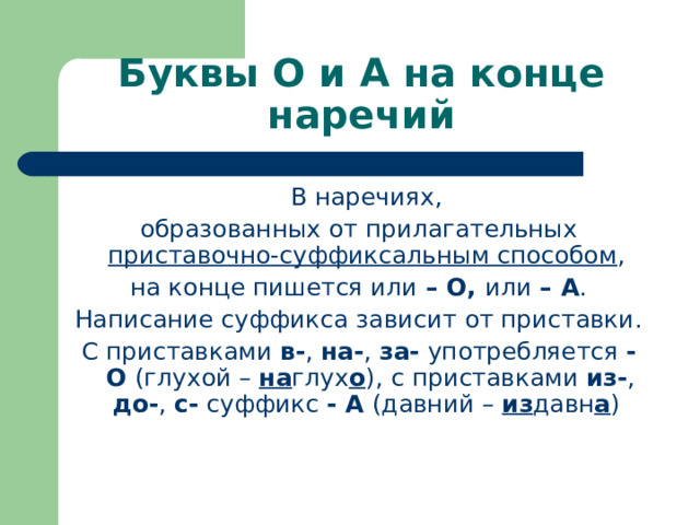 Буквы О и А на конце наречий  В наречиях, образованных от прилагательных приставочно-суффиксальным способом , на конце пишется или – О, или – А . Написание суффикса зависит от приставки. С приставками в- , на- , за- употребляется -О (глухой – на глух о ),  с приставками из- , до- , с- суффикс - А (давний – из давн а ) 