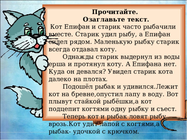 Прочитайте.  Озаглавьте текст.  Кот Епифан и старик часто рыбачили вместе. Старик удил рыбу, а Епифан сидел рядом. Маленькую рыбку старик всегда отдавал коту.  Однажды старик выдернул из воды ерша и протянул коту. А Епифана нет. Куда он девался? Увидел старик кота далеко на плотах.  Подошёл рыбак и удивился.Лежит кот на бревне,опустил лапу в воду. Вот плывут стайкой рыбёшки,а кот подцепит когтями одну рыбку и съест.  Теперь кот и рыбак ловят рыбу врозь.Кот удит лапой с когтями,а рыбак- удочкой с крючком. 