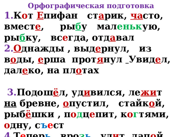 Орфографическая подготовка 1. К о т Е пифан ст а рик, ча сто, вмест е ,  ры б у  мал еньк ую, ры б ку, вс е гда, отд а вал 2. О днажды , выд е рнул, из в о ды, е рша прот я нул  Увид е л, дал е ко, на пл о тах   3. Подош ё л, уд и вился, ле жи т на бревне, о пустил, стайк о й, рыб ё шки , п о д ц е пит, к о г тями, о дну, с ъ е ст 4. Т е пер ь, вро з ь , уд и т, лап о й, уд о чкой с кр ю чк ом. 