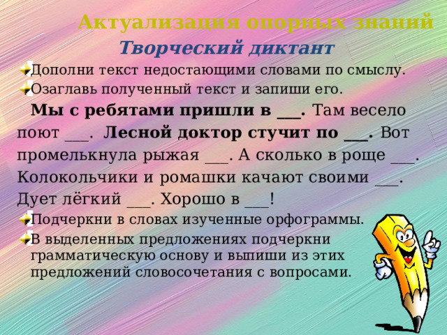 Актуализация опорных знаний Творческий диктант Дополни текст недостающими словами по смыслу. Озаглавь полученный текст и запиши его.  Мы с ребятами пришли в ___. Там весело поют ___. Лесной доктор стучит по ___. Вот промелькнула рыжая ___. А сколько в роще ___. Колокольчики и ромашки качают своими ___. Дует лёгкий ___. Хорошо в ___! Подчеркни в словах изученные орфограммы. В выделенных предложениях подчеркни грамматическую основу и выпиши из этих предложений словосочетания с вопросами. 
