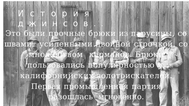 История  джинсов .. Это  были  прочные  брюки  из  парусины,  со  швами,  усиленными  двойной  строчкой,  со  множеством  карманов.  Брюки  пользовались  популярностью  у  калифорнийских  золотоискателей. Первая  промышленная  партия  разошлась  мгновенно. 
