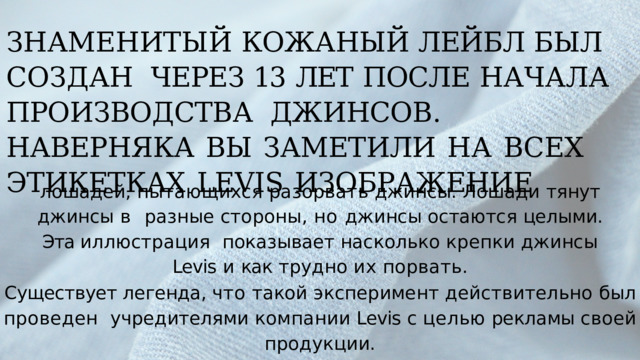 ЗНАМЕНИТЫЙ КОЖАНЫЙ  ЛЕЙБЛ  БЫЛ  СОЗДАН  ЧЕРЕЗ  13  ЛЕТ  ПОСЛЕ  НАЧАЛА ПРОИЗВОДСТВА  ДЖИНСОВ.  НАВЕРНЯКА  ВЫ  ЗАМЕТИЛИ  НА  ВСЕХ  ЭТИКЕТКАХ  LEVIS  ИЗОБРАЖЕНИЕ лошадей, пытающихся разорвать джинсы. Лошади тянут джинсы в  разные стороны, но джинсы остаются целыми. Эта иллюстрация  показывает насколько  крепки  джинсы  Levis  и  как  трудно  их  порвать. Существует легенда, что такой эксперимент действительно был проведен  учредителями  компании  Levis  с  целью  рекламы  своей  продукции. 