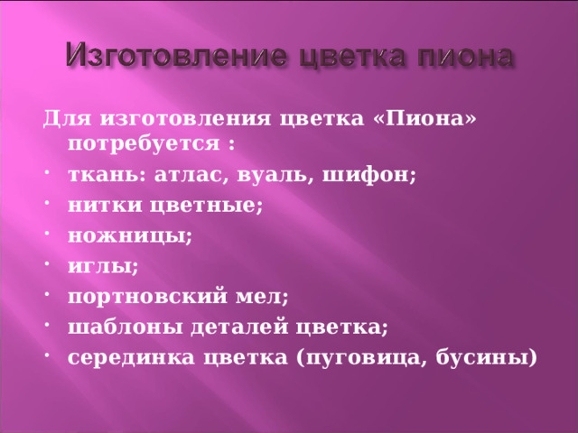 Для изготовления цветка «Пиона» потребуется : ткань: атлас, вуаль, шифон; нитки цветные; ножницы; иглы; портновский мел; шаблоны деталей цветка; серединка цветка (пуговица, бусины)  