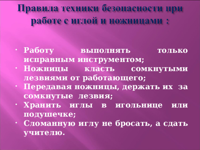  Работу выполнять только исправным инструментом; Ножницы класть сомкнутыми лезвиями от работающего; Передавая ножницы, держать их за сомкнутые лезвия; Хранить иглы в игольнице или подушечке; Сломанную иглу не бросать, а сдать учителю.  