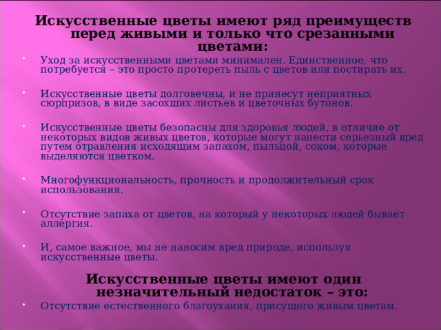 Искусственные цветы имеют ряд преимуществ перед живыми и только что срезанными цветами: Уход за искусственными цветами минимален. Единственное, что потребуется – это просто протереть пыль с цветов или постирать их.  Искусственные цветы долговечны, и не принесут неприятных сюрпризов, в виде засохших листьев и цветочных бутонов.  Искусственные цветы безопасны для здоровья людей, в отличие от некоторых видов живых цветов, которые могут нанести серьезный вред путем отравления исходящим запахом, пыльцой, соком, которые выделяются цветком.  Многофункциональность, прочность и продолжительный срок использования.  Отсутствие запаха от цветов, на который у некоторых людей бывает аллергия.  И, самое важное, мы не наносим вред природе, используя искусственные цветы.    Искусственные цветы имеют один незначительный недостаток – это: Отсутствие естественного благоухания, присущего живым цветам. 