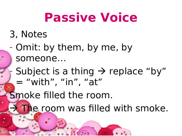 Passive Voice 3, Notes Omit: by them, by me, by someone… Subject is a thing  replace “by” = “with”, “in”, “at” Smoke filled the room.   The room was filled with smoke. 