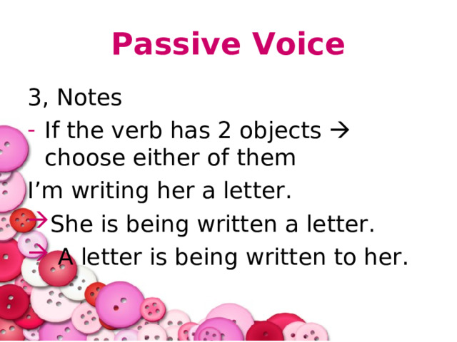 Passive Voice 3, Notes If the verb has 2 objects  choose either of them I’m writing her a letter. She is being written a letter.  A letter is being written to her. 