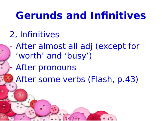 Gerunds and Infinitives 2, Infinitives After almost all adj (except for ‘worth’ and ‘busy’) After pronouns After some verbs (Flash, p.43) 