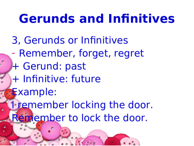 Gerunds and Infinitives 3, Gerunds or Infinitives Remember, forget, regret + Gerund: past + Infinitive: future Example: I remember locking the door. Remember to lock the door. 