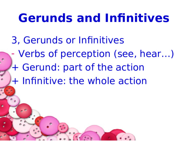 Gerunds and Infinitives 3, Gerunds or Infinitives Verbs of perception (see, hear…) + Gerund: part of the action + Infinitive: the whole action 