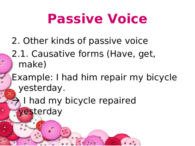 Passive Voice 2. Other kinds of passive voice 2.1. Causative forms (Have, get, make) Example: I had him repair my bicycle yesterday.   I had my bicycle repaired yesterday 