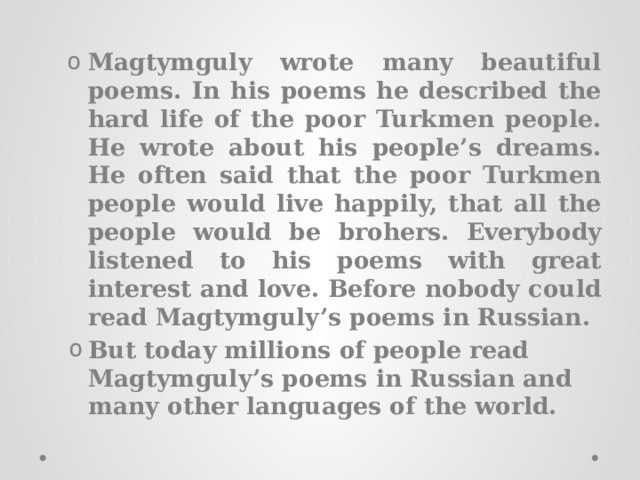 Magtymguly wrote many beautiful poems. In his poems he described the hard life of the poor Turkmen people. He wrote about his people’s dreams. He often said that the poor Turkmen people would live happily, that all the people would be brohers. Everybody listened to his poems with great interest and love. Before nobody could read Magtymguly’s poems in Russian. But today millions of people read Magtymguly’s poems in Russian and many other languages of the world. Magtymguly wrote many beautiful poems. In his poems he described the hard life of the poor Turkmen people. He wrote about his people’s dreams. He often said that the poor Turkmen people would live happily, that all the people would be brohers. Everybody listened to his poems with great interest and love. Before nobody could read Magtymguly’s poems in Russian. But today millions of people read Magtymguly’s poems in Russian and many other languages of the world. 