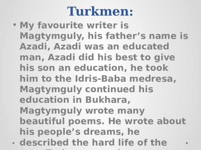  Ex. 3. Translate into Turkmen:   My favourite writer is Magtymguly, his father’s name is Azadi, Azadi was an educated man, Azadi did his best to give his son an education, he took him to the Idris-Baba medresa, Magtymguly continued his education in Bukhara, Magtymguly wrote many beautiful poems. He wrote about his people’s dreams, he described the hard life of the poor Turkmen people. 