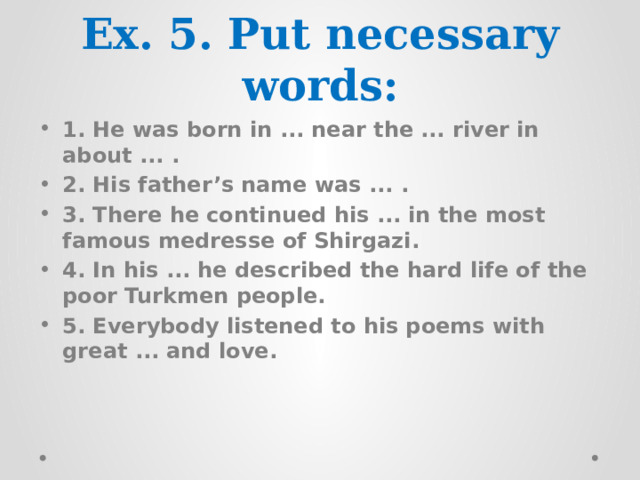 Ex. 5. Put necessary words: 1. He was born in ... near the ... river in about ... . 2. His father’s name was ... . 3. There he continued his ... in the most famous medresse of Shirgazi. 4. In his ... he described the hard life of the poor Turkmen people. 5. Everybody listened to his poems with great ... and love. 