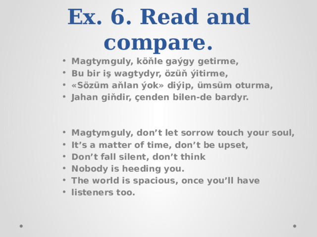 Ex. 6. Read and compare. Magtymguly, köňle gaýgy getirme, Bu bir iş wagtydyr, özüň ýitirme, «Sözüm aňlan ýok» diýip, ümsüm oturma, Jahan giňdir, çenden bilen-de bardyr.   Magtymguly, don’t let sorrow touch your soul, It’s a matter of time, don’t be upset, Don’t fall silent, don’t think Nobody is heeding you. The world is spacious, once you’ll have listeners too. 