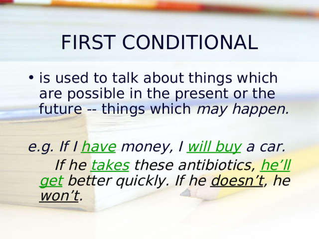 FIRST CONDITIONAL is used to talk about things which are possible in the present or the future -- things which may happen .  e.g. If I have money, I will buy a car.  If he takes these antibiotics, he’ll get better quickly. If he doesn’t , he won’t .   