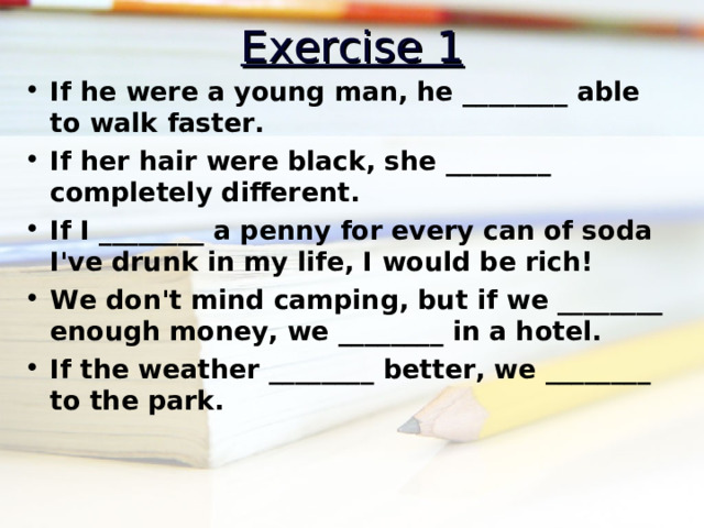 Exercise 1 If he were a young man, he ________ able to walk faster. If her hair were black, she ________ completely different. If I ________ a penny for every can of soda I've drunk in my life, I would be rich! We don't mind camping, but if we ________ enough money, we ________ in a hotel. If the weather ________ better, we ________ to the park.  