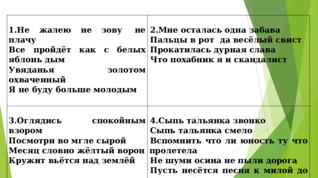  1.Не жалею не зову  не плачу Все пройдёт как с белых яблонь дым Увяданья золотом охваченный Я не буду больше молодым    2.Мне осталась одна забава Пальцы в рот  да весёлый свист Прокатилась дурная слава Что похабник я и скандалист    3.Оглядись спокойным взором Посмотри во мгле сырой Месяц словно жёлтый ворон Кружит вьётся над землёй    4.Сыпь тальянка звонко Сыпь тальянка смело Вспомнить что ли юность ту что пролетела Не шуми осина не пыли дорога Пусть несётся песня к милой до порога   