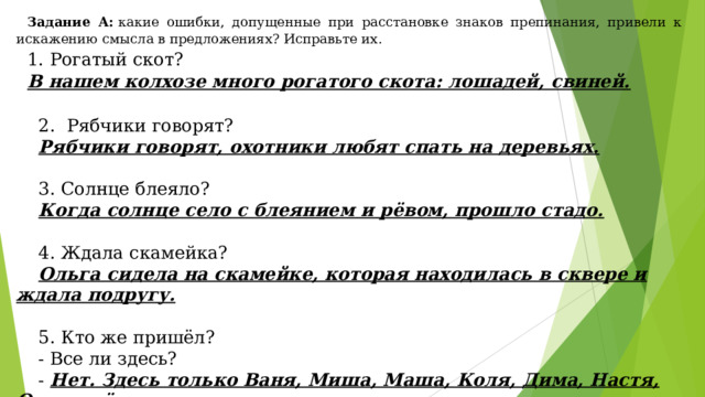 Задание А:  какие ошибки, допущенные при расстановке знаков препинания, привели к искажению смысла в предложениях? Исправьте их. 1. Рогатый скот? В нашем колхозе много рогатого скота: лошадей, свиней.   2.  Рябчики говорят?  Рябчики говорят, охотники любят спать на деревьях.   3. Солнце блеяло?  Когда солнце село с блеянием и рёвом, прошло стадо.   4. Ждала скамейка?  Ольга сидела на скамейке, которая находилась в сквере и ждала подругу.   5. Кто же пришёл?  - Все ли здесь?  - Нет. Здесь только Ваня, Миша, Маша, Коля, Дима, Настя, Олег ещё не пришли.  