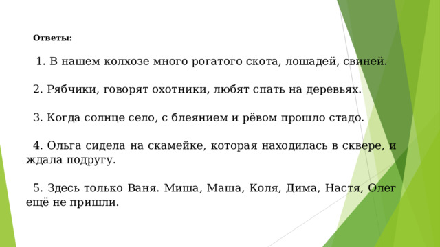 Ответы:   1. В нашем колхозе много рогатого скота, лошадей, свиней. 2. Рябчики, говорят охотники, любят спать на деревьях. 3. Когда солнце село, с блеянием и рёвом прошло стадо. 4. Ольга сидела на скамейке, которая находилась в сквере, и ждала подругу. 5. Здесь только Ваня. Миша, Маша, Коля, Дима, Настя, Олег ещё не пришли. 