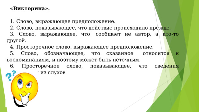 «Викторина». 1. Слово, выражающее предположение. 2. Слово, показывающее, что действие происходило прежде. 3. Слово, выражающее, что  сообщает не автор, а кто-то другой. 4. Просторечное слово, выражающее предположение. 5. Слово, обозначающее, что сказанное   относится к воспоминаниям, и поэтому может быть неточным. 6. Просторечное слово, показывающее, что сведения почерпнуты из слухов 