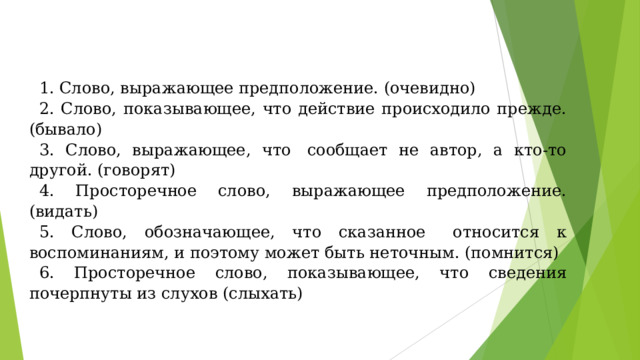 1. Слово, выражающее предположение. (очевидно) 2. Слово, показывающее, что действие происходило прежде. (бывало) 3. Слово, выражающее, что  сообщает не автор, а кто-то другой. (говорят) 4. Просторечное слово, выражающее предположение. (видать) 5. Слово, обозначающее, что сказанное   относится к воспоминаниям, и поэтому может быть неточным. (помнится) 6. Просторечное слово, показывающее, что сведения почерпнуты из слухов (слыхать) 