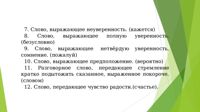 7. Слово, выражающее неуверенность. (кажется) 8. Слово, выражающее полную уверенность. (безусловно) 9. Слово, выражающее  нетвёрдую уверенность, сомнение. (пожалуй) 10. Слово, выражающее предположение. (вероятно) 11. Разговорное слово, передающее стремление кратко подытожить сказанное, выраженное покороче.(словом) 12. Слово, передающее чувство радости.(счастье). 