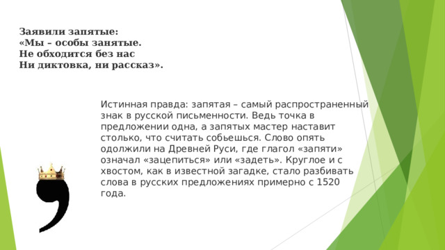 Заявили запятые:  «Мы – особы занятые.  Не обходится без нас  Ни диктовка, ни рассказ». Истинная правда: запятая – самый распространенный знак в русской письменности. Ведь точка в предложении одна, а запятых мастер наставит столько, что считать собьешься. Слово опять одолжили на Древней Руси, где глагол «запяти» означал «зацепиться» или «задеть». Круглое и с хвостом, как в известной загадке, стало разбивать слова в русских предложениях примерно с 1520 года.  